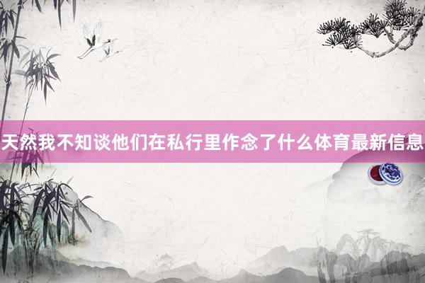 天然我不知谈他们在私行里作念了什么体育最新信息