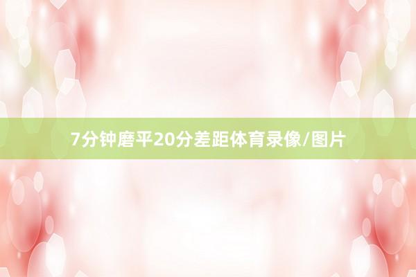 7分钟磨平20分差距体育录像/图片