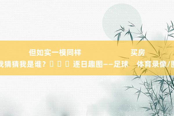 但如实一模同样                        买房找我猜猜我是谁？			逐日趣图——足球    体育录像/图片
