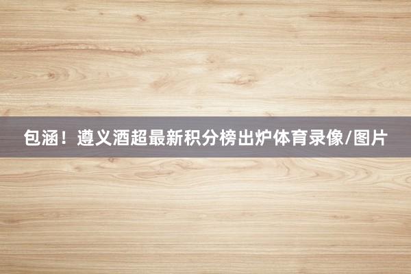 包涵！遵义酒超最新积分榜出炉体育录像/图片