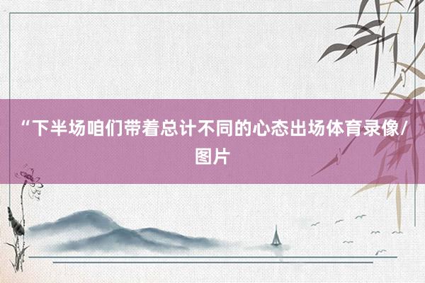 “下半场咱们带着总计不同的心态出场体育录像/图片