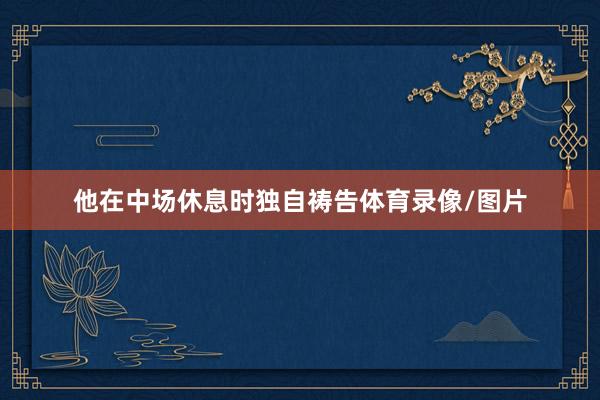他在中场休息时独自祷告体育录像/图片