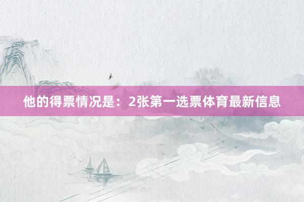 他的得票情况是：2张第一选票体育最新信息