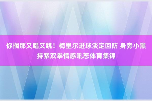 你搁那又唱又跳！梅里尔进球淡定回防 身旁小黑持紧双拳情感吼怒体育集锦