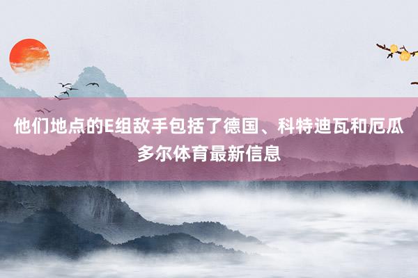 他们地点的E组敌手包括了德国、科特迪瓦和厄瓜多尔体育最新信息