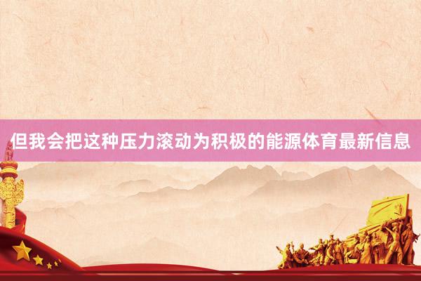 但我会把这种压力滚动为积极的能源体育最新信息