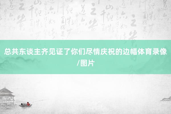 总共东谈主齐见证了你们尽情庆祝的边幅体育录像/图片