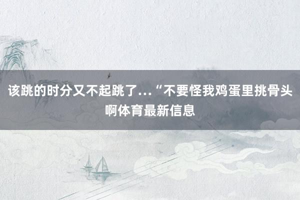 该跳的时分又不起跳了…“不要怪我鸡蛋里挑骨头啊体育最新信息