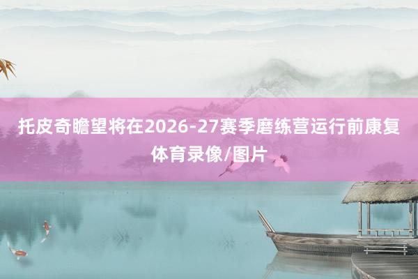 托皮奇瞻望将在2026-27赛季磨练营运行前康复体育录像/图片